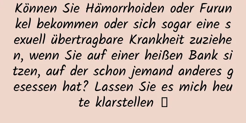 Können Sie Hämorrhoiden oder Furunkel bekommen oder sich sogar eine sexuell übertragbare Krankheit zuziehen, wenn Sie auf einer heißen Bank sitzen, auf der schon jemand anderes gesessen hat? Lassen Sie es mich heute klarstellen →