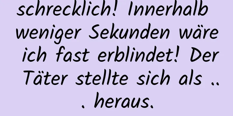 schrecklich! Innerhalb weniger Sekunden wäre ich fast erblindet! Der Täter stellte sich als ... heraus.
