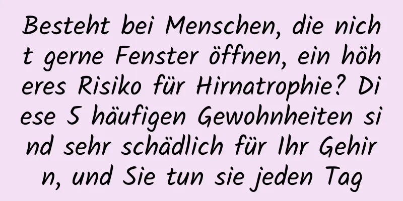 Besteht bei Menschen, die nicht gerne Fenster öffnen, ein höheres Risiko für Hirnatrophie? Diese 5 häufigen Gewohnheiten sind sehr schädlich für Ihr Gehirn, und Sie tun sie jeden Tag