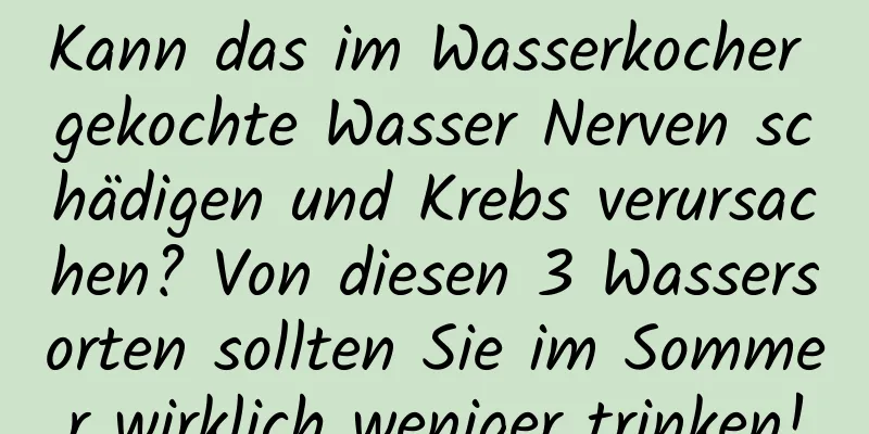 Kann das im Wasserkocher gekochte Wasser Nerven schädigen und Krebs verursachen? Von diesen 3 Wassersorten sollten Sie im Sommer wirklich weniger trinken!