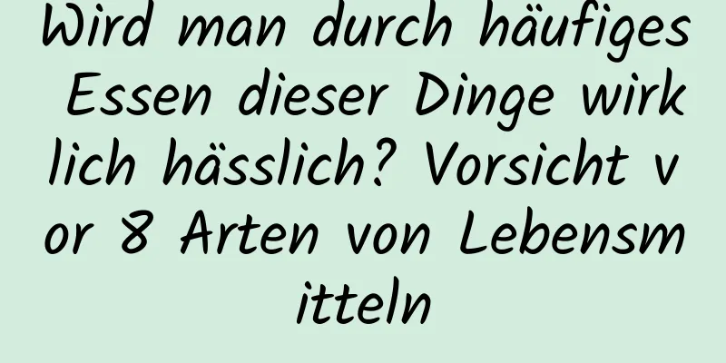 Wird man durch häufiges Essen dieser Dinge wirklich hässlich? Vorsicht vor 8 Arten von Lebensmitteln