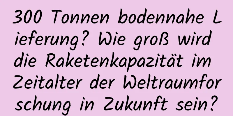 300 Tonnen bodennahe Lieferung? Wie groß wird die Raketenkapazität im Zeitalter der Weltraumforschung in Zukunft sein?