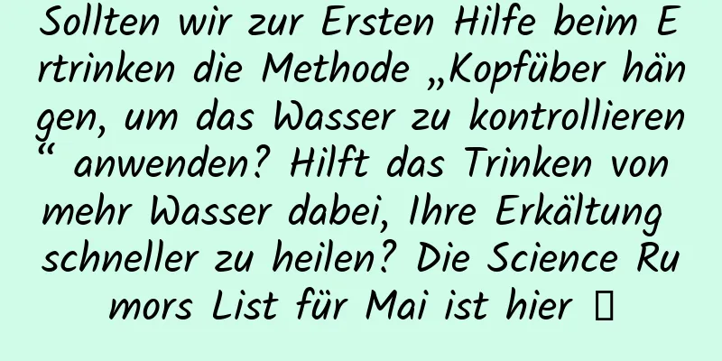 Sollten wir zur Ersten Hilfe beim Ertrinken die Methode „Kopfüber hängen, um das Wasser zu kontrollieren“ anwenden? Hilft das Trinken von mehr Wasser dabei, Ihre Erkältung schneller zu heilen? Die Science Rumors List für Mai ist hier →