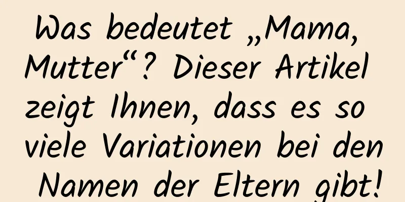 Was bedeutet „Mama, Mutter“? Dieser Artikel zeigt Ihnen, dass es so viele Variationen bei den Namen der Eltern gibt!