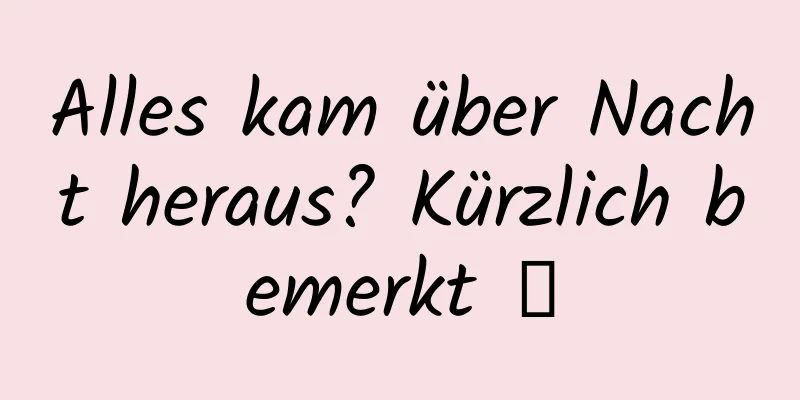 Alles kam über Nacht heraus? Kürzlich bemerkt →