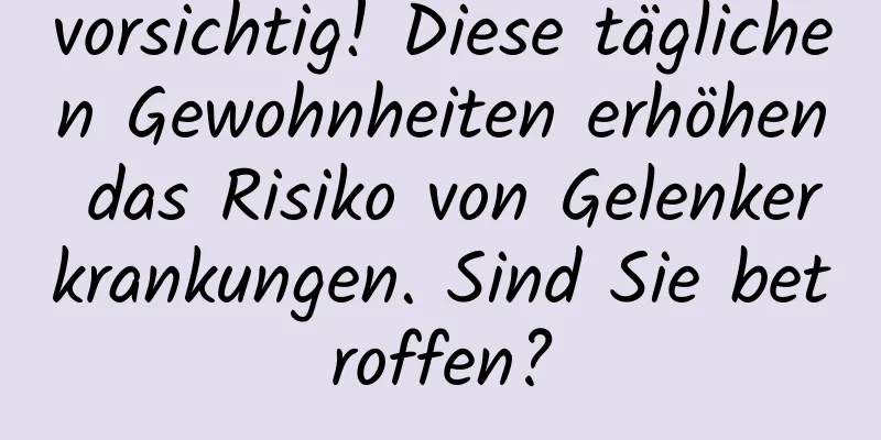 vorsichtig! Diese täglichen Gewohnheiten erhöhen das Risiko von Gelenkerkrankungen. Sind Sie betroffen?