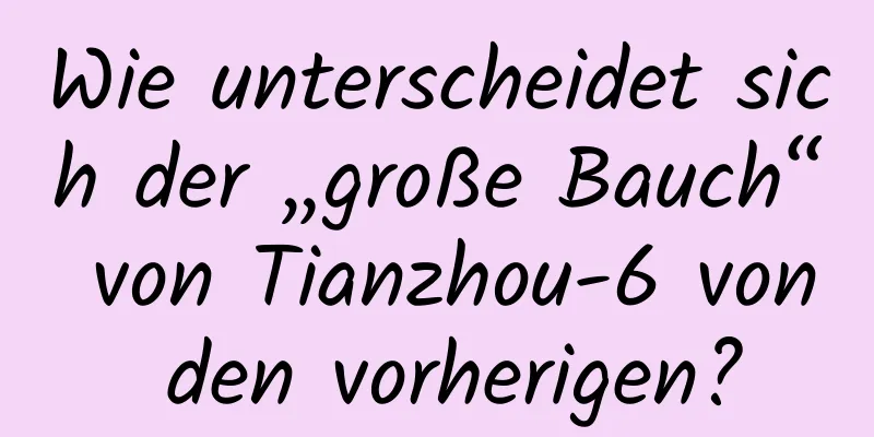 Wie unterscheidet sich der „große Bauch“ von Tianzhou-6 von den vorherigen?