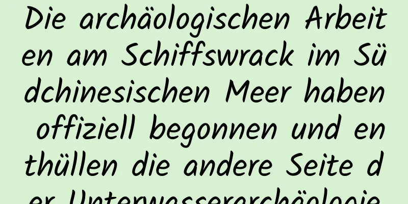 Die archäologischen Arbeiten am Schiffswrack im Südchinesischen Meer haben offiziell begonnen und enthüllen die andere Seite der Unterwasserarchäologie