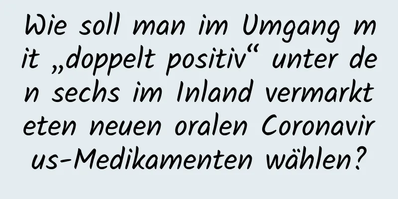 Wie soll man im Umgang mit „doppelt positiv“ unter den sechs im Inland vermarkteten neuen oralen Coronavirus-Medikamenten wählen?
