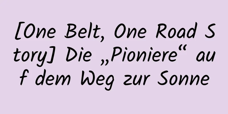 [One Belt, One Road Story] Die „Pioniere“ auf dem Weg zur Sonne
