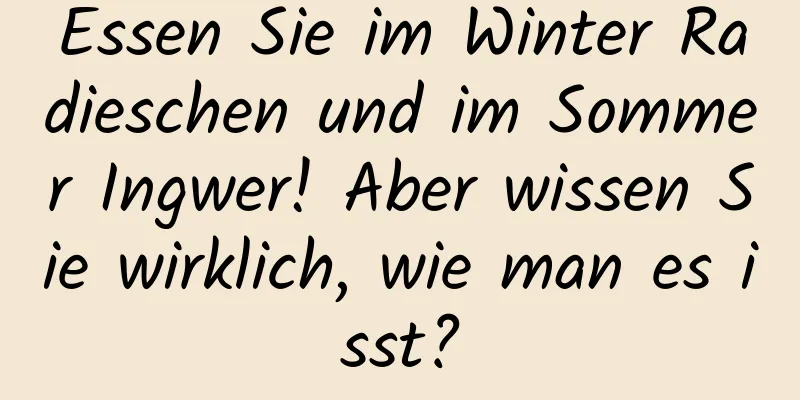 Essen Sie im Winter Radieschen und im Sommer Ingwer! Aber wissen Sie wirklich, wie man es isst?