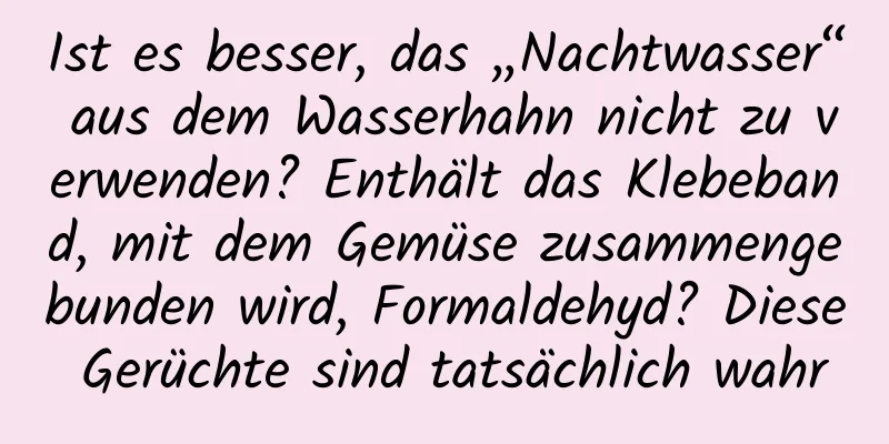 Ist es besser, das „Nachtwasser“ aus dem Wasserhahn nicht zu verwenden? Enthält das Klebeband, mit dem Gemüse zusammengebunden wird, Formaldehyd? Diese Gerüchte sind tatsächlich wahr