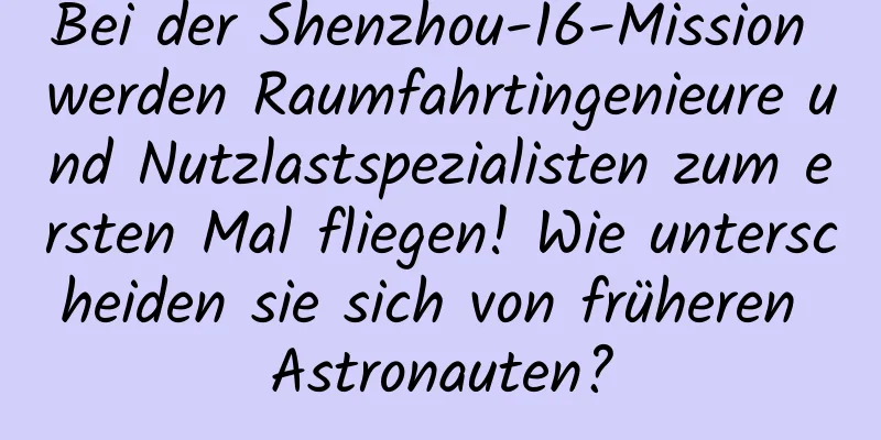 Bei der Shenzhou-16-Mission werden Raumfahrtingenieure und Nutzlastspezialisten zum ersten Mal fliegen! Wie unterscheiden sie sich von früheren Astronauten?