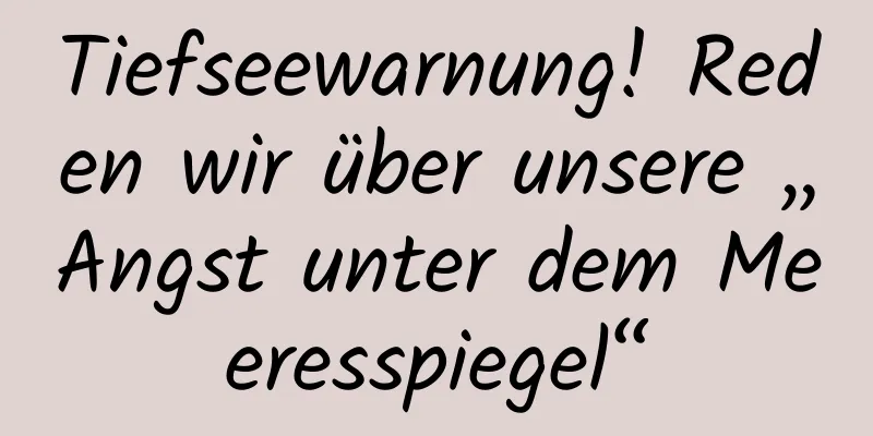 Tiefseewarnung! Reden wir über unsere „Angst unter dem Meeresspiegel“