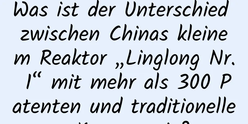 Was ist der Unterschied zwischen Chinas kleinem Reaktor „Linglong Nr. 1“ mit mehr als 300 Patenten und traditioneller Kernenergie?