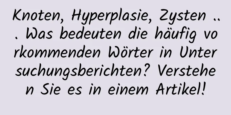 Knoten, Hyperplasie, Zysten ... Was bedeuten die häufig vorkommenden Wörter in Untersuchungsberichten? Verstehen Sie es in einem Artikel!