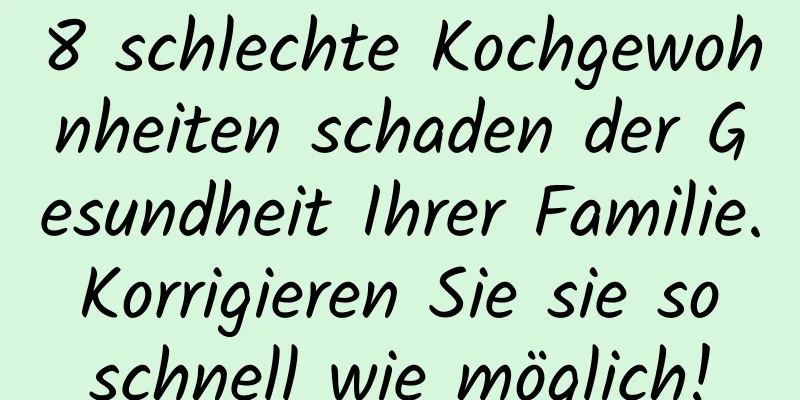 8 schlechte Kochgewohnheiten schaden der Gesundheit Ihrer Familie. Korrigieren Sie sie so schnell wie möglich!