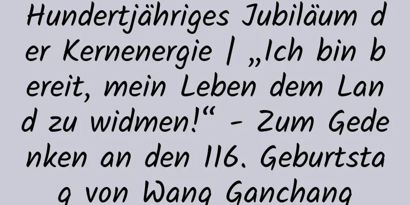 Hundertjähriges Jubiläum der Kernenergie | „Ich bin bereit, mein Leben dem Land zu widmen!“ - Zum Gedenken an den 116. Geburtstag von Wang Ganchang