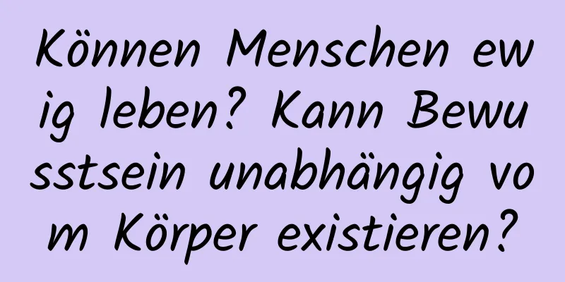 Können Menschen ewig leben? Kann Bewusstsein unabhängig vom Körper existieren?