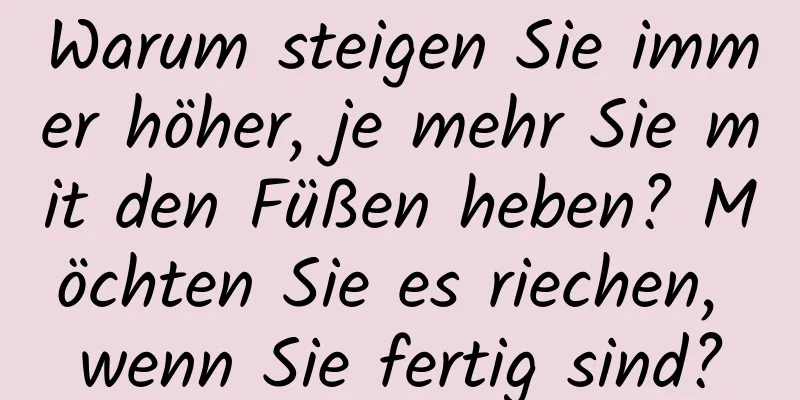 Warum steigen Sie immer höher, je mehr Sie mit den Füßen heben? Möchten Sie es riechen, wenn Sie fertig sind?