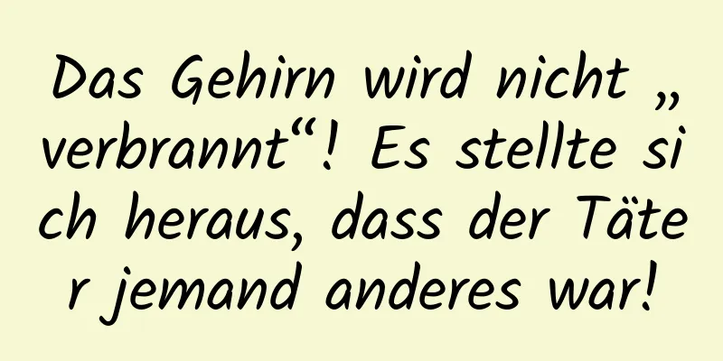 Das Gehirn wird nicht „verbrannt“! Es stellte sich heraus, dass der Täter jemand anderes war!