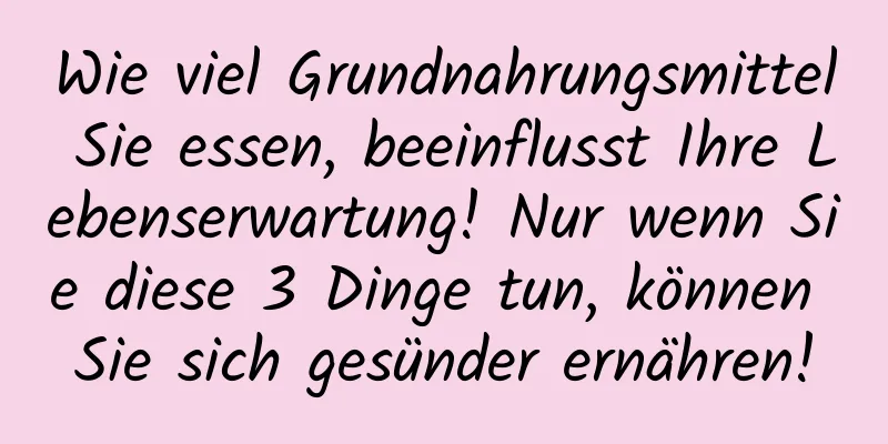 Wie viel Grundnahrungsmittel Sie essen, beeinflusst Ihre Lebenserwartung! Nur wenn Sie diese 3 Dinge tun, können Sie sich gesünder ernähren!