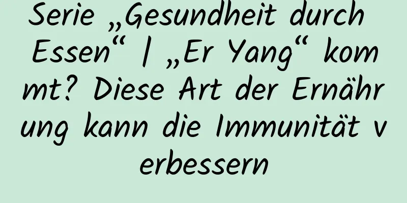 Serie „Gesundheit durch Essen“ | „Er Yang“ kommt? Diese Art der Ernährung kann die Immunität verbessern