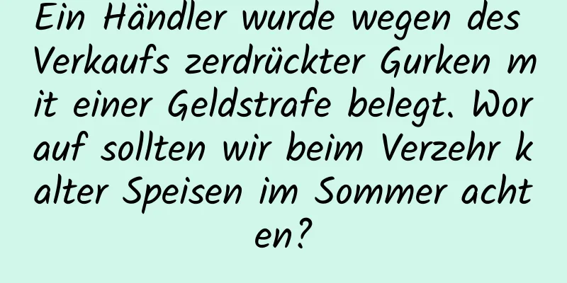 Ein Händler wurde wegen des Verkaufs zerdrückter Gurken mit einer Geldstrafe belegt. Worauf sollten wir beim Verzehr kalter Speisen im Sommer achten?