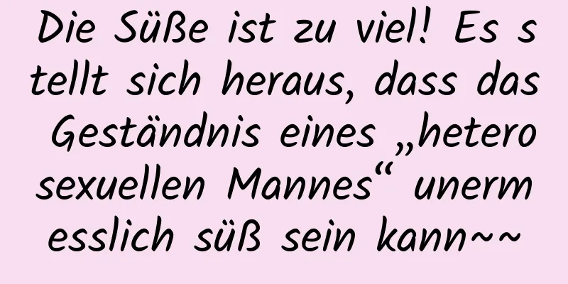 Die Süße ist zu viel! Es stellt sich heraus, dass das Geständnis eines „heterosexuellen Mannes“ unermesslich süß sein kann~~