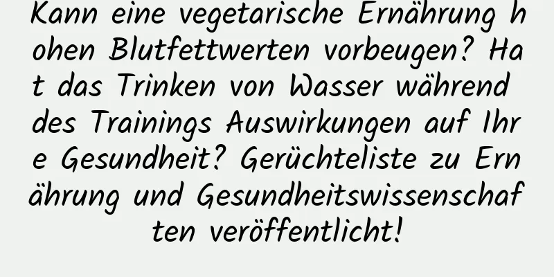 Kann eine vegetarische Ernährung hohen Blutfettwerten vorbeugen? Hat das Trinken von Wasser während des Trainings Auswirkungen auf Ihre Gesundheit? Gerüchteliste zu Ernährung und Gesundheitswissenschaften veröffentlicht!
