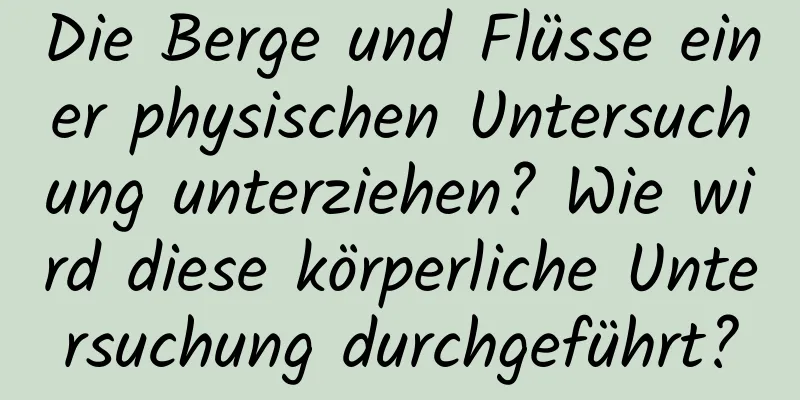Die Berge und Flüsse einer physischen Untersuchung unterziehen? Wie wird diese körperliche Untersuchung durchgeführt?