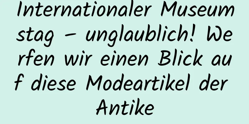 Internationaler Museumstag – unglaublich! Werfen wir einen Blick auf diese Modeartikel der Antike