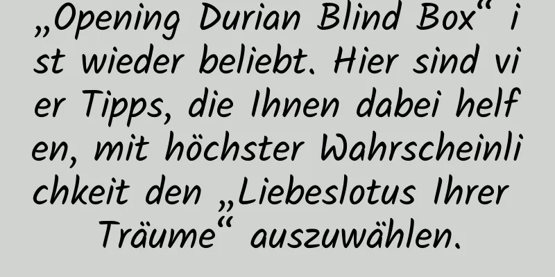 „Opening Durian Blind Box“ ist wieder beliebt. Hier sind vier Tipps, die Ihnen dabei helfen, mit höchster Wahrscheinlichkeit den „Liebeslotus Ihrer Träume“ auszuwählen.