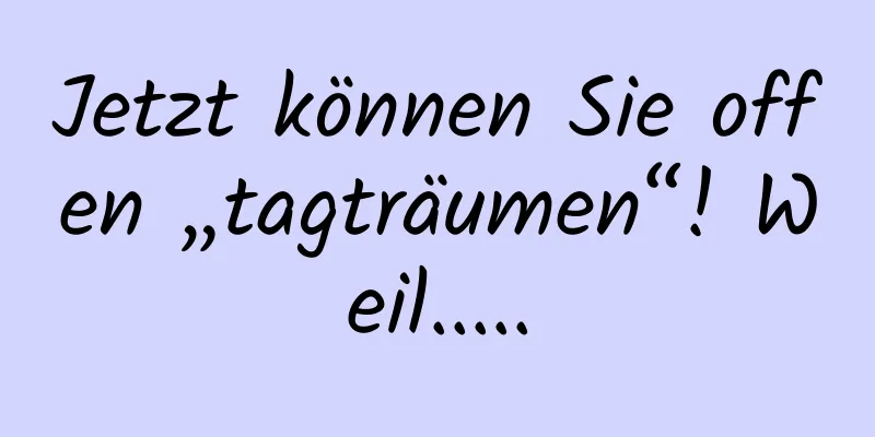 Jetzt können Sie offen „tagträumen“! Weil.....