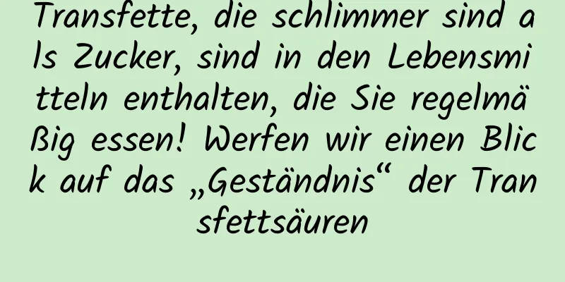 Transfette, die schlimmer sind als Zucker, sind in den Lebensmitteln enthalten, die Sie regelmäßig essen! Werfen wir einen Blick auf das „Geständnis“ der Transfettsäuren