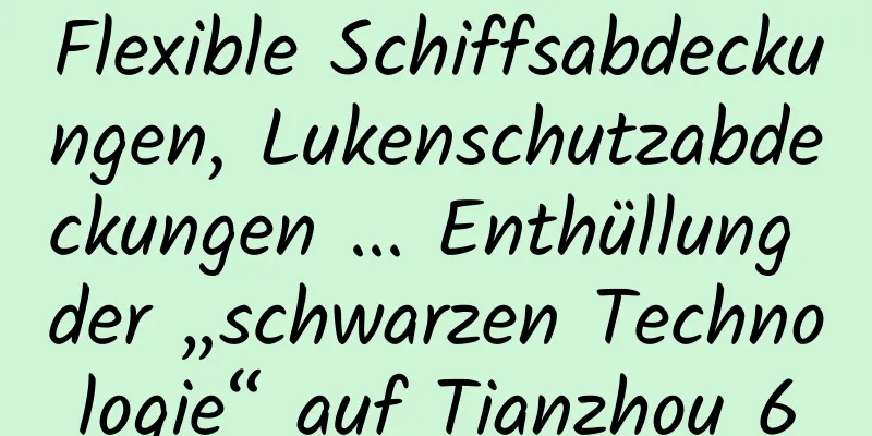 Flexible Schiffsabdeckungen, Lukenschutzabdeckungen ... Enthüllung der „schwarzen Technologie“ auf Tianzhou 6