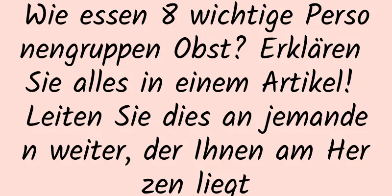 Wie essen 8 wichtige Personengruppen Obst? Erklären Sie alles in einem Artikel! Leiten Sie dies an jemanden weiter, der Ihnen am Herzen liegt