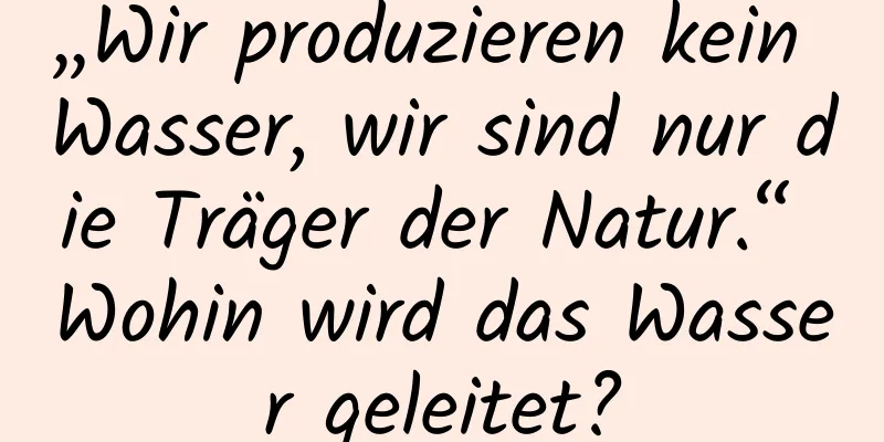 „Wir produzieren kein Wasser, wir sind nur die Träger der Natur.“ Wohin wird das Wasser geleitet?