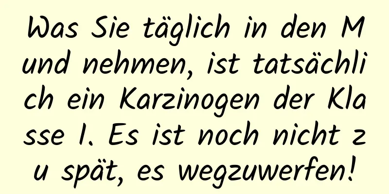 Was Sie täglich in den Mund nehmen, ist tatsächlich ein Karzinogen der Klasse I. Es ist noch nicht zu spät, es wegzuwerfen!