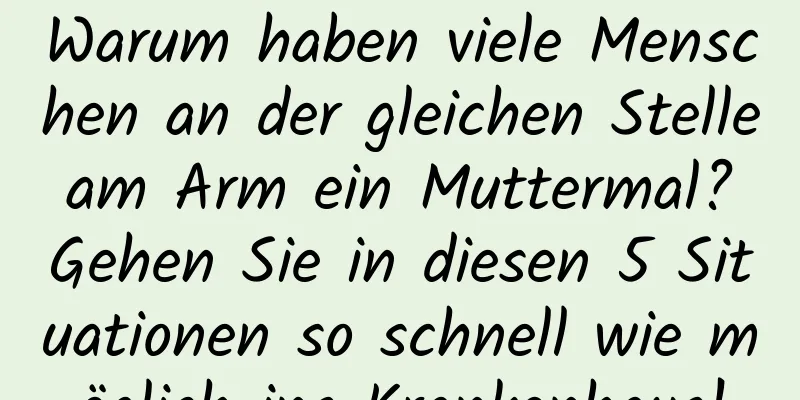 Warum haben viele Menschen an der gleichen Stelle am Arm ein Muttermal? Gehen Sie in diesen 5 Situationen so schnell wie möglich ins Krankenhaus!