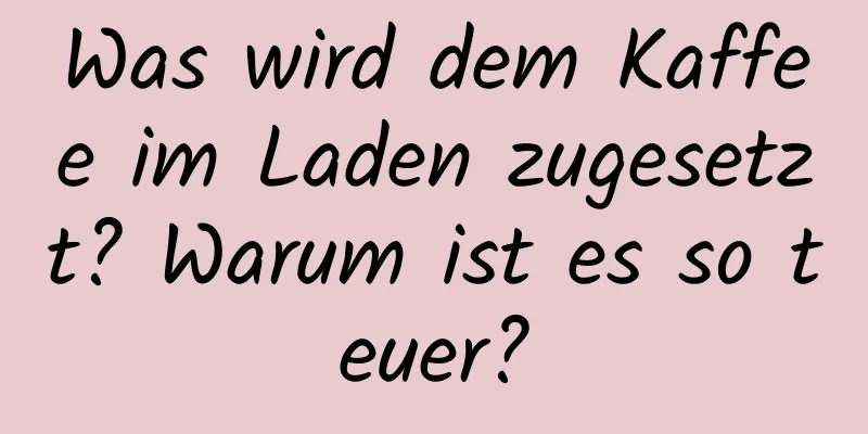 Was wird dem Kaffee im Laden zugesetzt? Warum ist es so teuer?