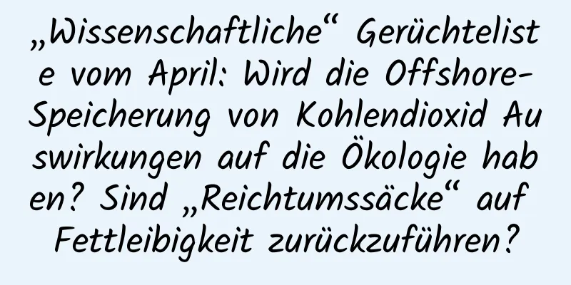 „Wissenschaftliche“ Gerüchteliste vom April: Wird die Offshore-Speicherung von Kohlendioxid Auswirkungen auf die Ökologie haben? Sind „Reichtumssäcke“ auf Fettleibigkeit zurückzuführen?