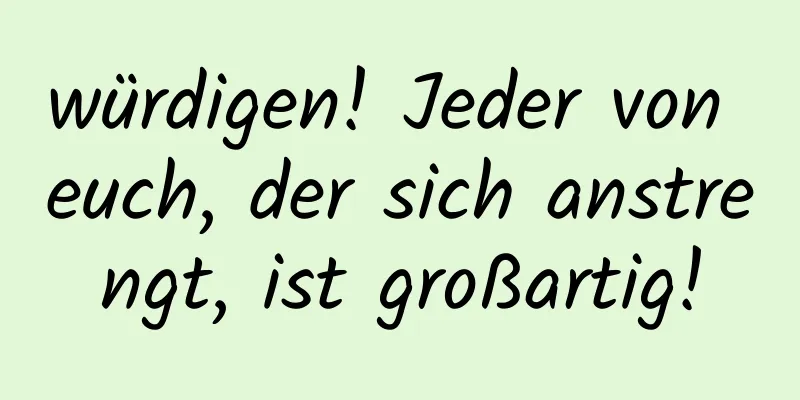 würdigen! Jeder von euch, der sich anstrengt, ist großartig!
