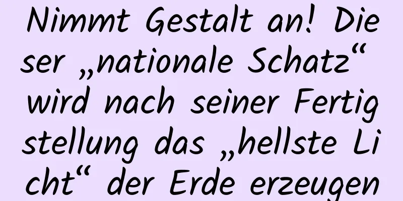 Nimmt Gestalt an! Dieser „nationale Schatz“ wird nach seiner Fertigstellung das „hellste Licht“ der Erde erzeugen