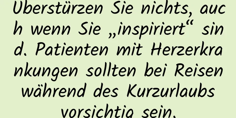 Überstürzen Sie nichts, auch wenn Sie „inspiriert“ sind. Patienten mit Herzerkrankungen sollten bei Reisen während des Kurzurlaubs vorsichtig sein.