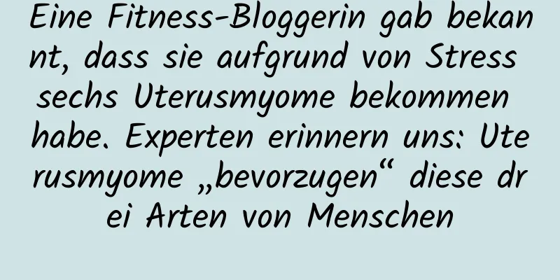 Eine Fitness-Bloggerin gab bekannt, dass sie aufgrund von Stress sechs Uterusmyome bekommen habe. Experten erinnern uns: Uterusmyome „bevorzugen“ diese drei Arten von Menschen