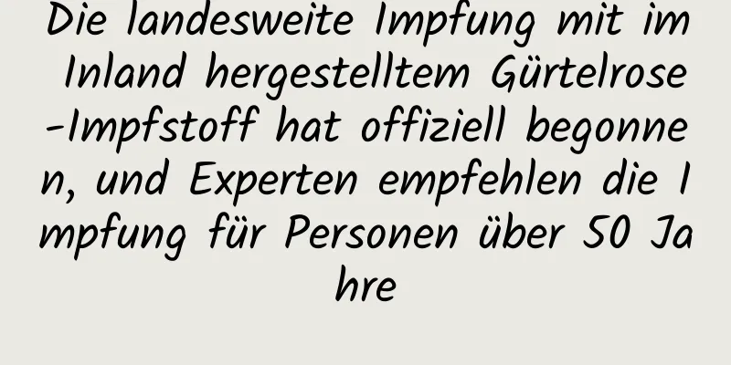 Die landesweite Impfung mit im Inland hergestelltem Gürtelrose-Impfstoff hat offiziell begonnen, und Experten empfehlen die Impfung für Personen über 50 Jahre