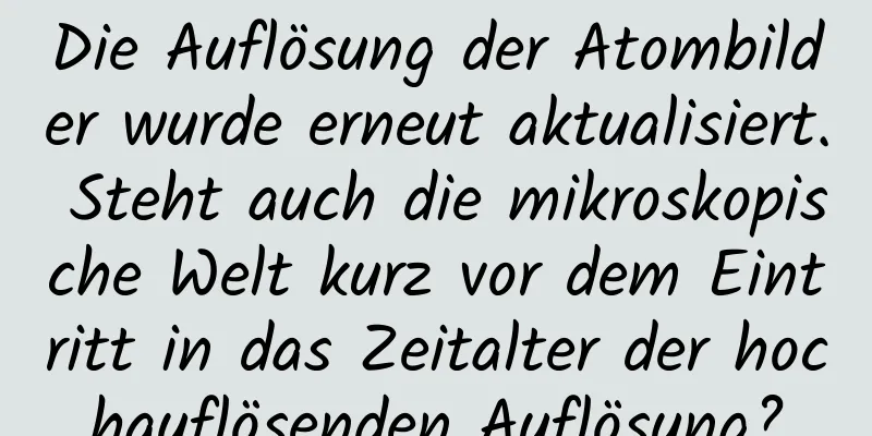 Die Auflösung der Atombilder wurde erneut aktualisiert. Steht auch die mikroskopische Welt kurz vor dem Eintritt in das Zeitalter der hochauflösenden Auflösung?