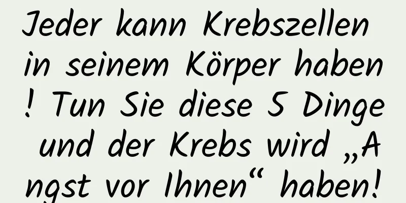 Jeder kann Krebszellen in seinem Körper haben! Tun Sie diese 5 Dinge und der Krebs wird „Angst vor Ihnen“ haben!