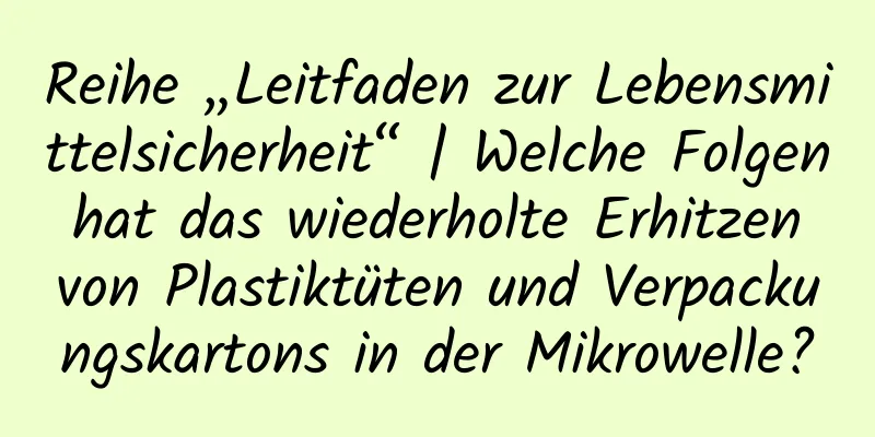 Reihe „Leitfaden zur Lebensmittelsicherheit“ | Welche Folgen hat das wiederholte Erhitzen von Plastiktüten und Verpackungskartons in der Mikrowelle?